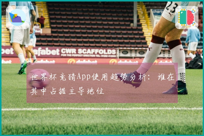 世界杯竞猜App使用趋势分析：谁在其中占据主导地位