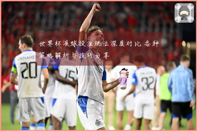 世界杯滚球投注玩法深度对比 各种策略解析与技巧分享