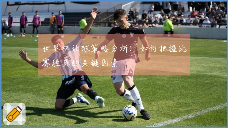 世界杯让球策略分析：如何把握比赛胜负的关键因素